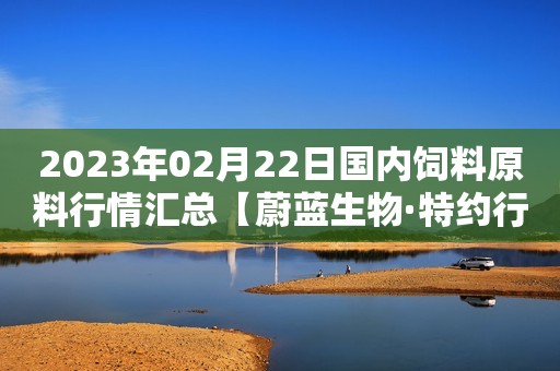 2023年02月22日国内饲料原料行情汇总【蔚蓝生物·特约行情日报】