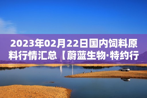 2023年02月22日国内饲料原料行情汇总【蔚蓝生物·特约行情日报】