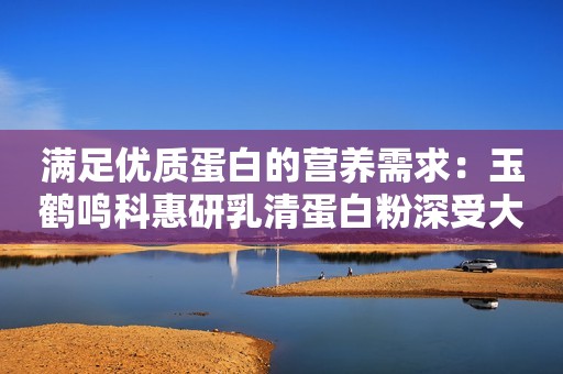 满足优质蛋白的营养需求：玉鹤鸣科惠研乳清蛋白粉深受大众喜爱
