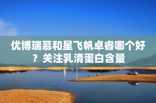 优博瑞慕和星飞帆卓睿哪个好？关注乳清蛋白含量