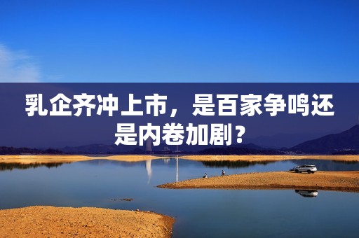 乳企齐冲上市，是百家争鸣还是内卷加剧？