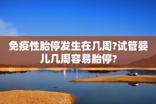 免疫性胎停发生在几周?试管婴儿几周容易胎停?