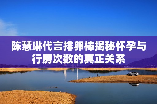 陈慧琳代言排卵棒揭秘怀孕与行房次数的真正关系