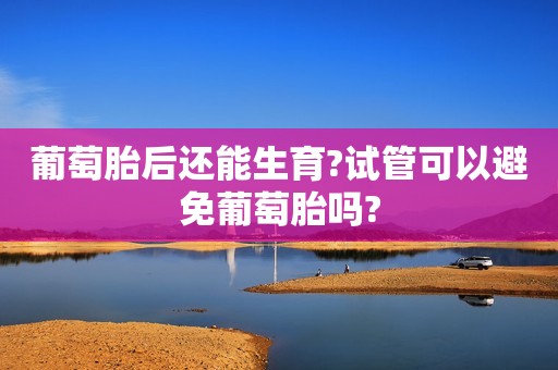 葡萄胎后还能生育?试管可以避免葡萄胎吗?