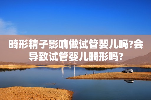 畸形精子影响做试管婴儿吗?会导致试管婴儿畸形吗?