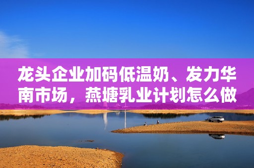 龙头企业加码低温奶、发力华南市场，燕塘乳业计划怎么做？