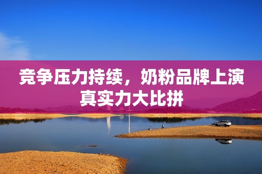 竞争压力持续，奶粉品牌上演真实力大比拼