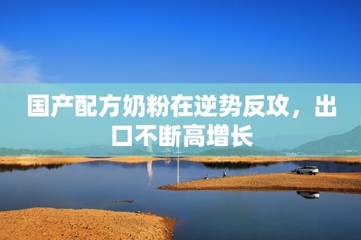 国产配方奶粉在逆势反攻，出口不断高增长