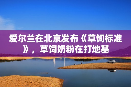 爱尔兰在北京发布《草饲标准》，草饲奶粉在打地基
