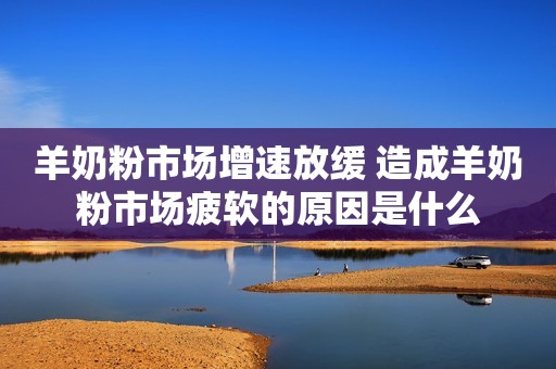 羊奶粉市场增速放缓 造成羊奶粉市场疲软的原因是什么