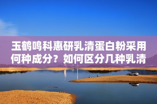 玉鹤鸣科惠研乳清蛋白粉采用何种成分？如何区分几种乳清蛋白？