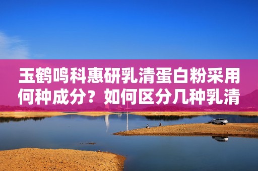 玉鹤鸣科惠研乳清蛋白粉采用何种成分？如何区分几种乳清蛋白？