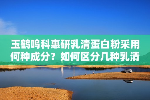 玉鹤鸣科惠研乳清蛋白粉采用何种成分？如何区分几种乳清蛋白？