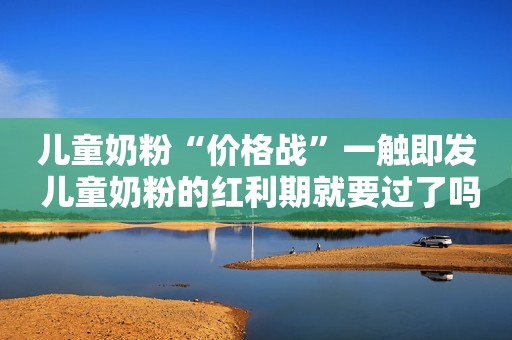 儿童奶粉“价格战”一触即发 儿童奶粉的红利期就要过了吗