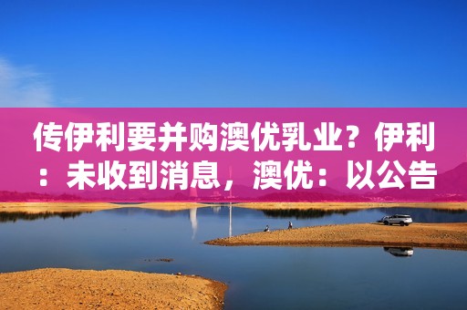 传伊利要并购澳优乳业？伊利：未收到消息，澳优：以公告为准