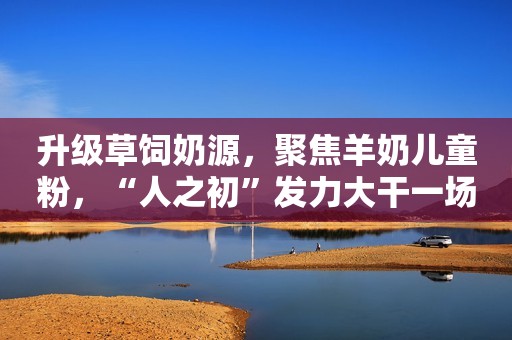 升级草饲奶源，聚焦羊奶儿童粉，“人之初”发力大干一场