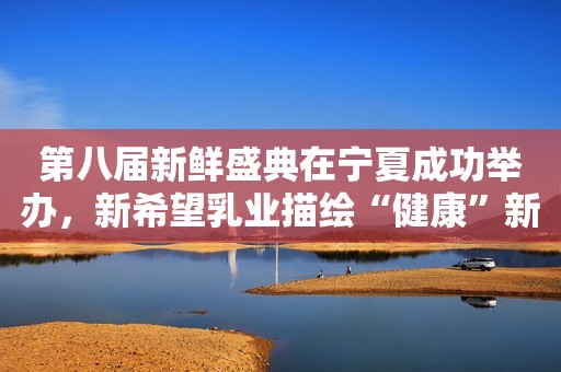 第八届新鲜盛典在宁夏成功举办，新希望乳业描绘“健康”新蓝图