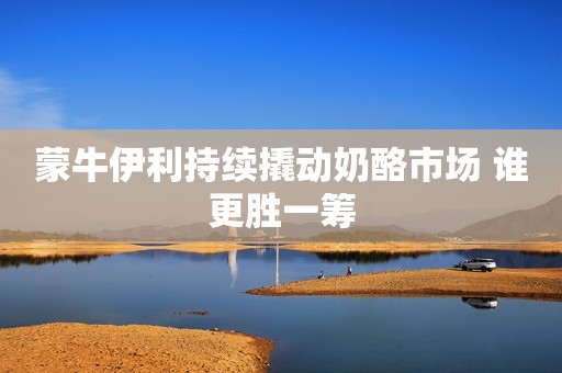 蒙牛伊利持续撬动奶酪市场 谁更胜一筹