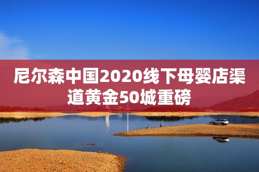 尼尔森中国2020线下母婴店渠道黄金50城重磅