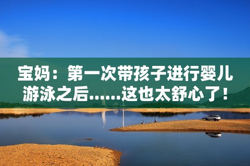 宝妈：第一次带孩子进行婴儿游泳之后......这也太舒心了！