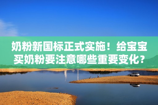 奶粉新国标正式实施！给宝宝买奶粉要注意哪些重要变化？