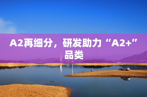 A2再细分，研发助力“A2+”品类