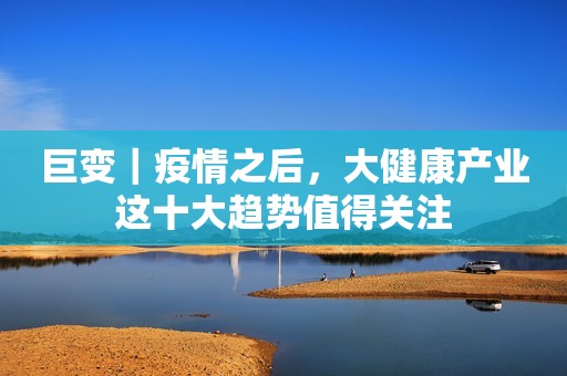 巨变｜疫情之后，大健康产业这十大趋势值得关注