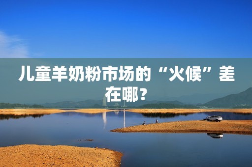 儿童羊奶粉市场的“火候”差在哪？