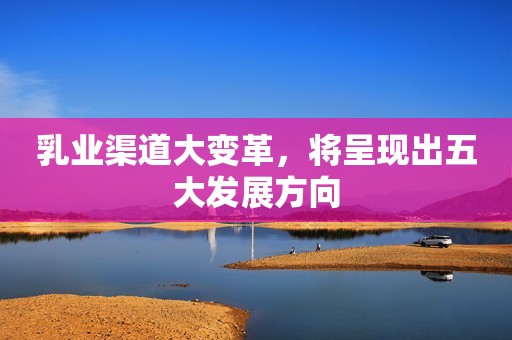 乳业渠道大变革，将呈现出五大发展方向