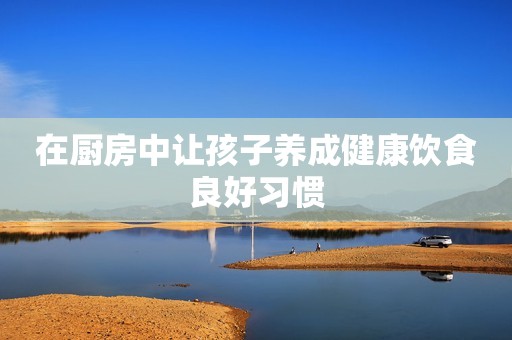 在厨房中让孩子养成健康饮食良好习惯