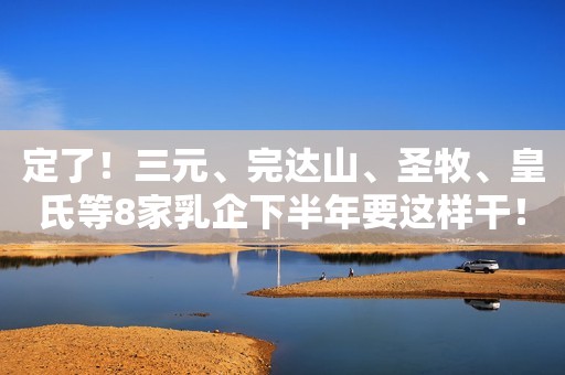 定了！三元、完达山、圣牧、皇氏等8家乳企下半年要这样干！