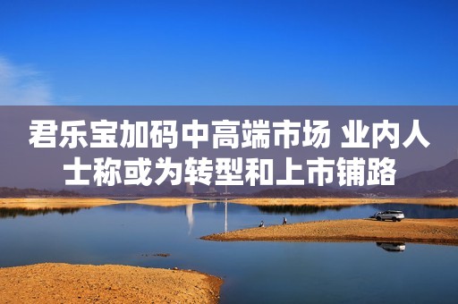 君乐宝加码中高端市场 业内人士称或为转型和上市铺路