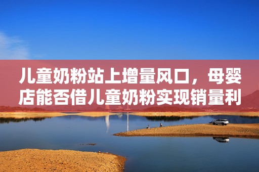 儿童奶粉站上增量风口，母婴店能否借儿童奶粉实现销量利润双丰收