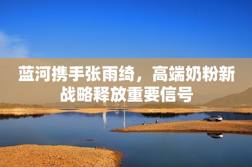 蓝河携手张雨绮，高端奶粉新战略释放重要信号