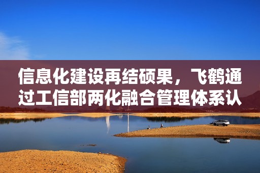 信息化建设再结硕果，飞鹤通过工信部两化融合管理体系认证