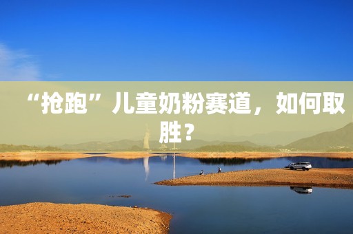 “抢跑”儿童奶粉赛道，如何取胜？