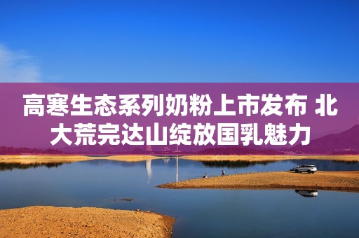 高寒生态系列奶粉上市发布 北大荒完达山绽放国乳魅力