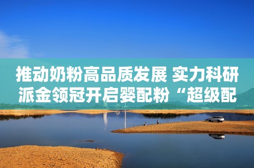 推动奶粉高品质发展 实力科研派金领冠开启婴配粉“超级配方时代”