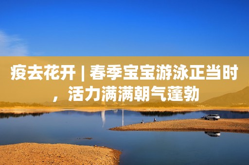 疫去花开 | 春季宝宝游泳正当时，活力满满朝气蓬勃