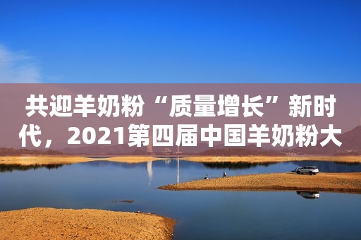共迎羊奶粉“质量增长”新时代，2021第四届中国羊奶粉大会圆满落幕