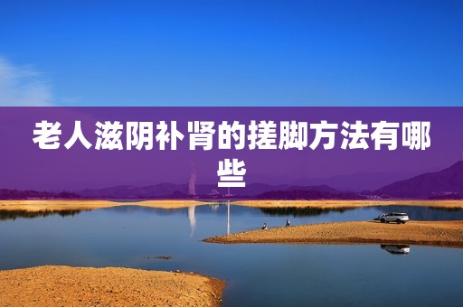 老人滋阴补肾的搓脚方法有哪些