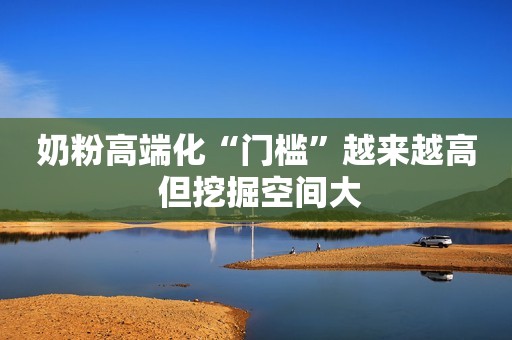详细阅读:奶粉高端化“门槛”越来越高 但挖掘空间大 奶粉高端化“门槛”越来越高 但挖掘空间大