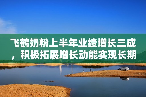 飞鹤奶粉上半年业绩增长三成，积极拓展增长动能实现长期发展