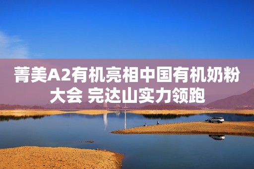 菁美A2有机亮相中国有机奶粉大会 完达山实力领跑