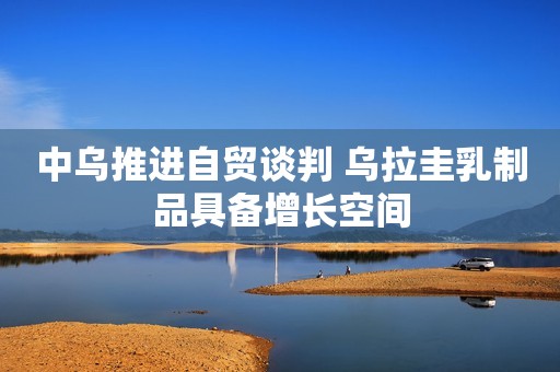 中乌推进自贸谈判 乌拉圭乳制品具备增长空间