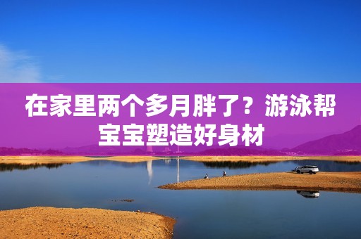 在家里两个多月胖了？游泳帮宝宝塑造好身材