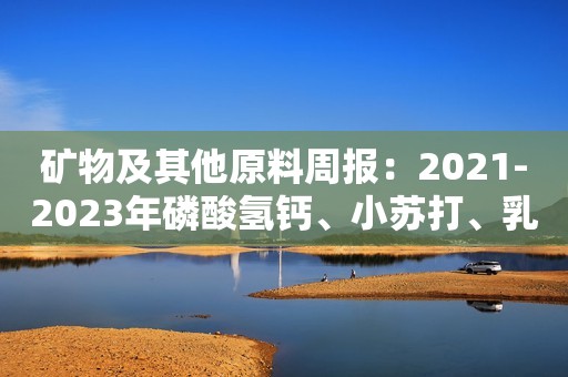 矿物及其他原料周报：2021-2023年磷酸氢钙、小苏打、乳清粉价格走势新鲜出炉