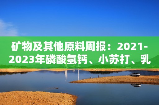 矿物及其他原料周报：2021-2023年磷酸氢钙、小苏打、乳清粉价格走势新鲜出炉