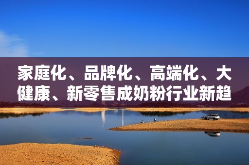家庭化、品牌化、高端化、大健康、新零售成奶粉行业新趋势