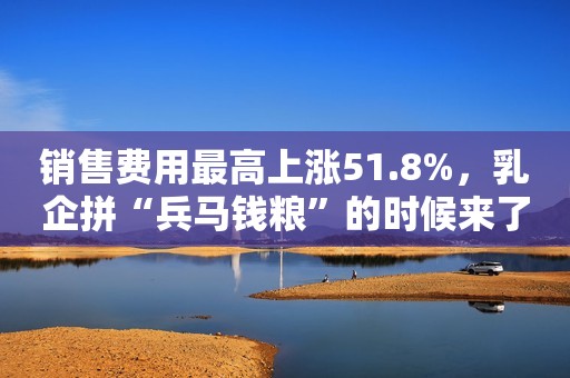 销售费用最高上涨51.8%，乳企拼“兵马钱粮”的时候来了！